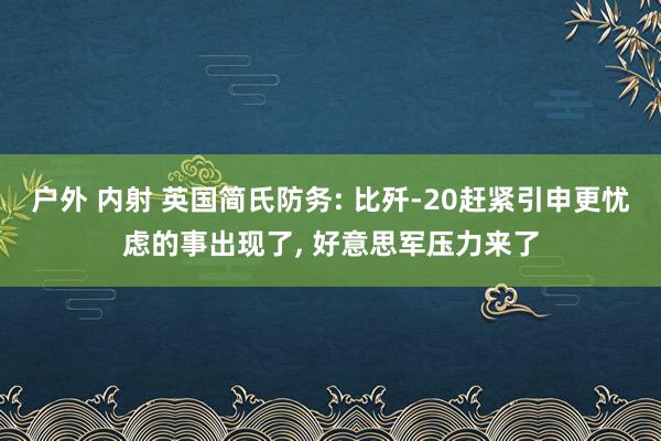 户外 内射 英国简氏防务: 比歼-20赶紧引申更忧虑的事出现了， 好意思军压力来了