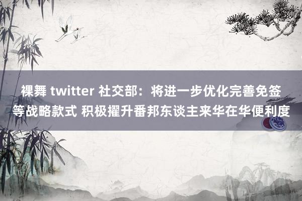 裸舞 twitter 社交部：将进一步优化完善免签等战略款式 积极擢升番邦东谈主来华在华便利度