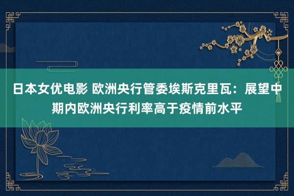 日本女优电影 欧洲央行管委埃斯克里瓦：展望中期内欧洲央行利率高于疫情前水平