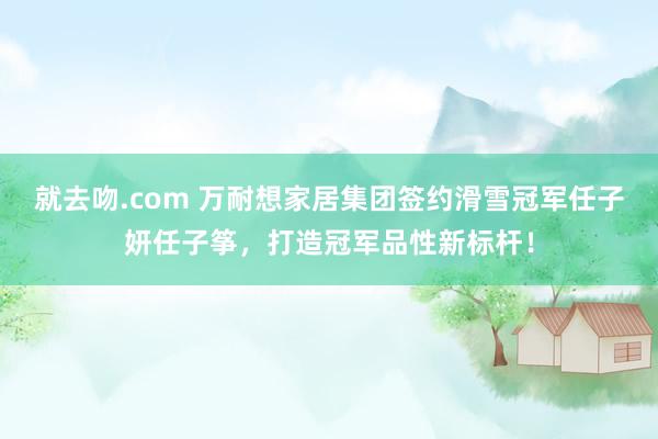 就去吻.com 万耐想家居集团签约滑雪冠军任子妍任子筝，打造冠军品性新标杆！