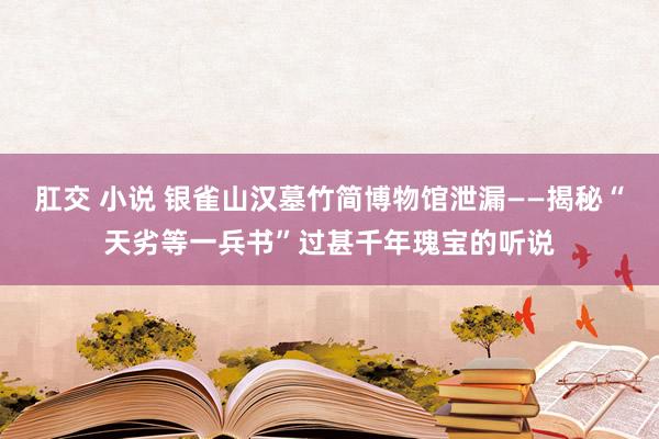 肛交 小说 银雀山汉墓竹简博物馆泄漏——揭秘“天劣等一兵书”过甚千年瑰宝的听说