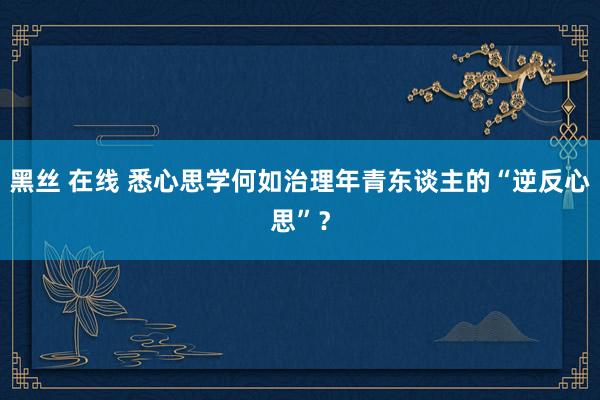 黑丝 在线 悉心思学何如治理年青东谈主的“逆反心思”？