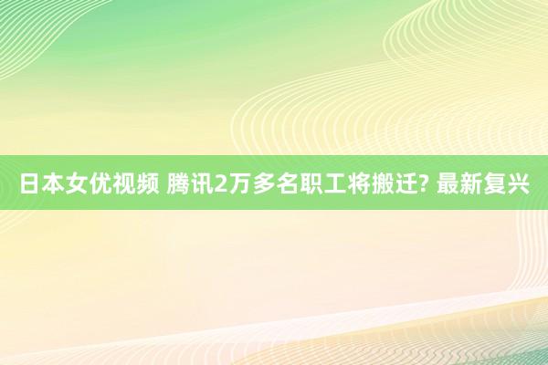 日本女优视频 腾讯2万多名职工将搬迁? 最新复兴