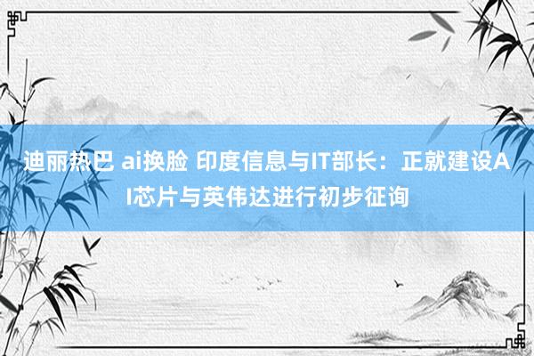 迪丽热巴 ai换脸 印度信息与IT部长：正就建设AI芯片与英伟达进行初步征询