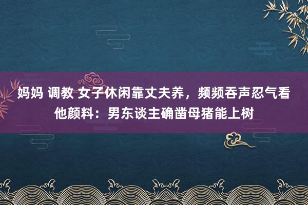 妈妈 调教 女子休闲靠丈夫养，频频吞声忍气看他颜料：男东谈主确凿母猪能上树