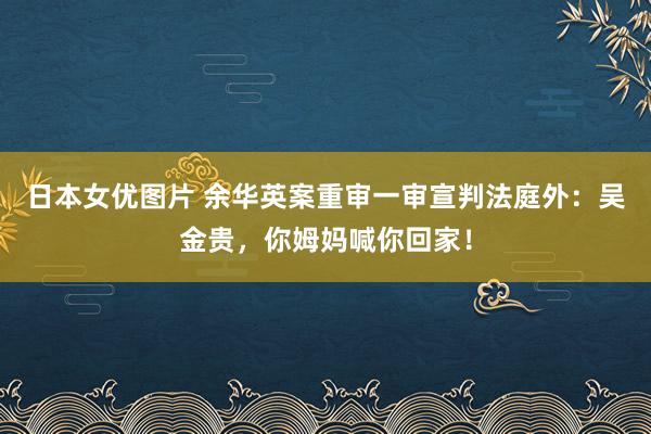 日本女优图片 余华英案重审一审宣判法庭外：吴金贵，你姆妈喊你回家！