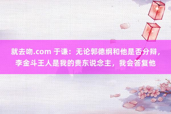 就去吻.com 于谦：无论郭德纲和他是否分辩，李金斗王人是我的贵东说念主，我会答复他