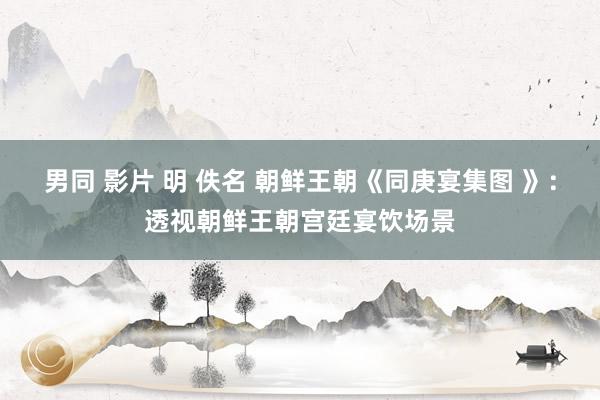 男同 影片 明 佚名 朝鲜王朝《同庚宴集图 》：透视朝鲜王朝宫廷宴饮场景