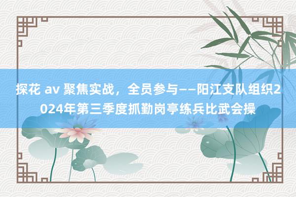 探花 av 聚焦实战，全员参与——阳江支队组织2024年第三季度抓勤岗亭练兵比武会操