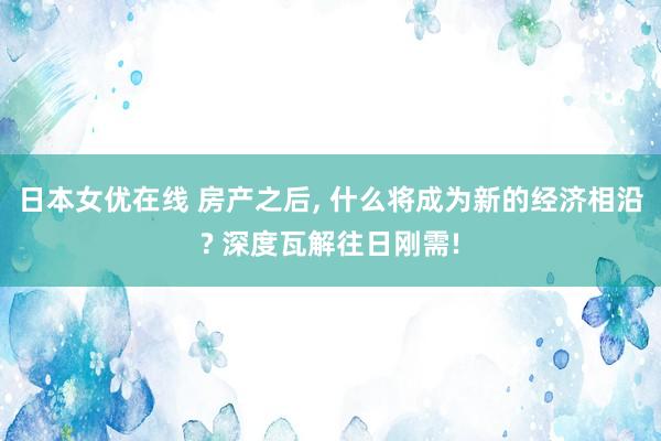 日本女优在线 房产之后， 什么将成为新的经济相沿? 深度瓦解往日刚需!