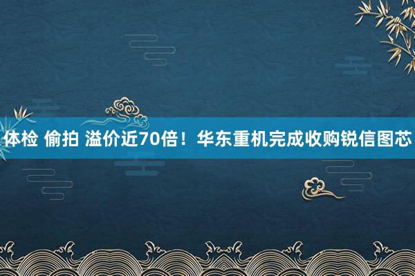 体检 偷拍 溢价近70倍！华东重机完成收购锐信图芯