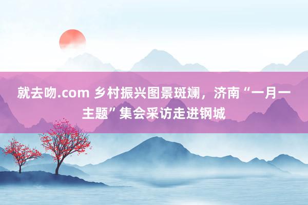 就去吻.com 乡村振兴图景斑斓，济南“一月一主题”集会采访走进钢城