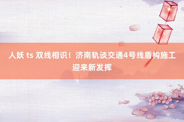 人妖 ts 双线相识！济南轨谈交通4号线盾构施工迎来新发挥