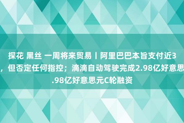 探花 黑丝 一周将来贸易丨阿里巴巴本旨支付近31亿元妥协，但否定任何指控；滴滴自动驾驶完成2.98亿好意思元C轮融资