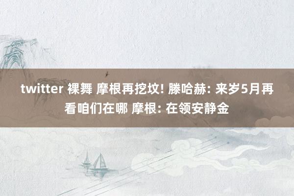 twitter 裸舞 摩根再挖坟! 滕哈赫: 来岁5月再看咱们在哪 摩根: 在领安静金