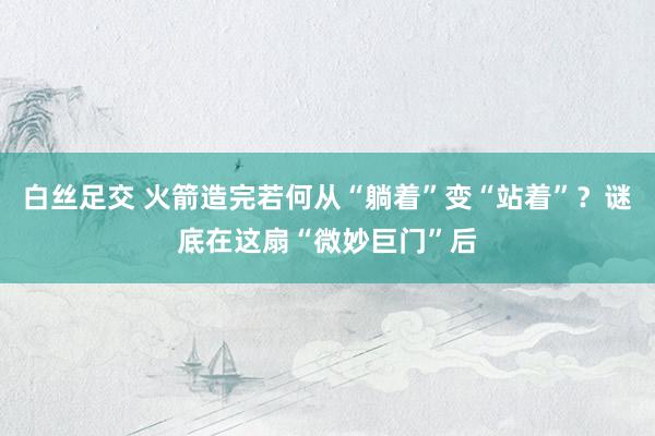 白丝足交 火箭造完若何从“躺着”变“站着”？谜底在这扇“微妙巨门”后