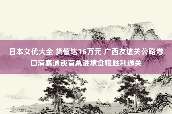 日本女优大全 货值达16万元 广西友谊关公路港口浦寨通谈首票进境食粮胜利通关