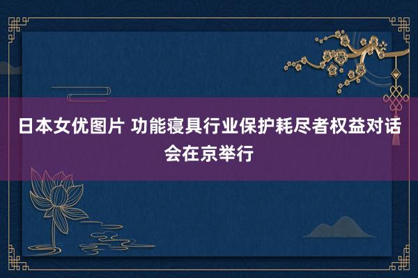 日本女优图片 功能寝具行业保护耗尽者权益对话会在京举行