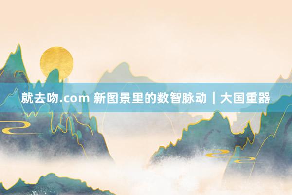 就去吻.com 新图景里的数智脉动｜大国重器