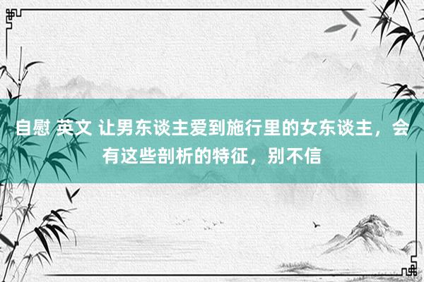 自慰 英文 让男东谈主爱到施行里的女东谈主，会有这些剖析的特征，别不信