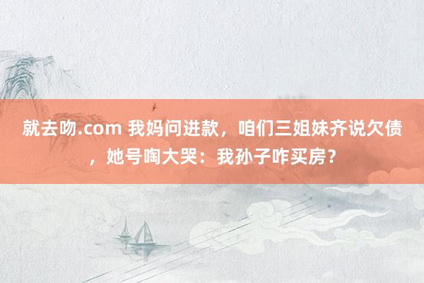 就去吻.com 我妈问进款，咱们三姐妹齐说欠债，她号啕大哭：我孙子咋买房？