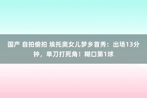 国产 自拍偷拍 埃托奥女儿梦乡首秀：出场13分钟，单刀打死角！糊口第1球