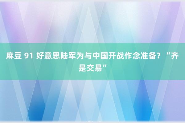 麻豆 91 好意思陆军为与中国开战作念准备？“齐是交易”