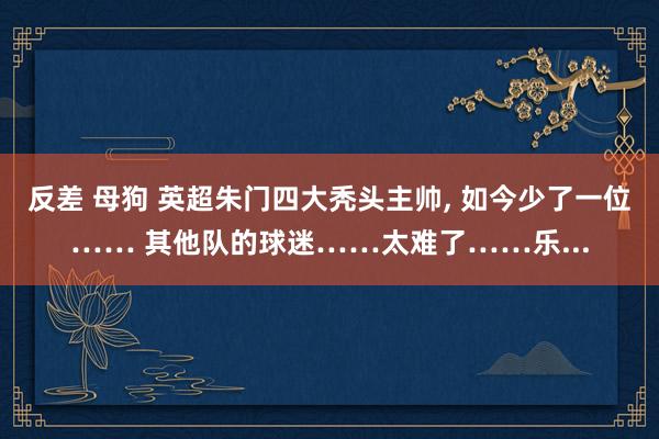 反差 母狗 英超朱门四大秃头主帅， 如今少了一位…… 其他队的球迷……太难了……乐...