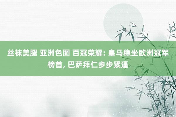 丝袜美腿 亚洲色图 百冠荣耀: 皇马稳坐欧洲冠军榜首， 巴萨拜仁步步紧逼