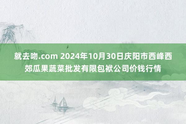 就去吻.com 2024年10月30日庆阳市西峰西郊瓜果蔬菜批发有限包袱公司价钱行情