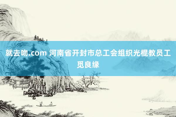 就去吻.com 河南省开封市总工会组织光棍教员工觅良缘