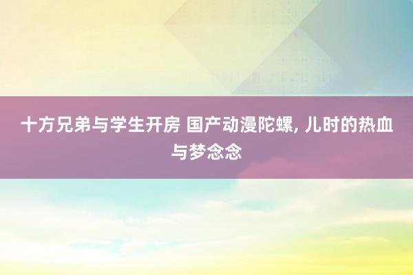 十方兄弟与学生开房 国产动漫陀螺， 儿时的热血与梦念念