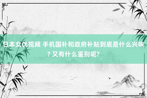 日本女优视频 手机国补和政府补贴到底是什么兴味? 又有什么鉴别呢?