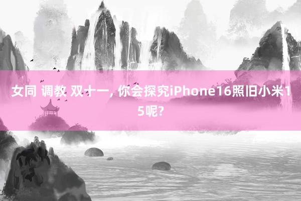 女同 调教 双十一， 你会探究iPhone16照旧小米15呢?