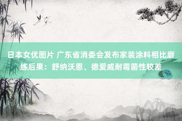 日本女优图片 广东省消委会发布家装涂料相比磨练后果：舒纳沃恩、德爱威耐霉菌性较差