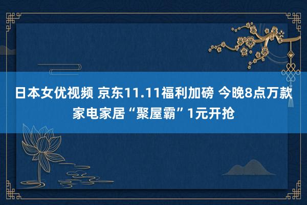 日本女优视频 京东11.11福利加磅 今晚8点万款家电家居“聚屋霸”1元开抢