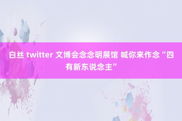 白丝 twitter 文博会念念明展馆 喊你来作念“四有新东说念主”