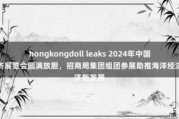 hongkongdoll leaks 2024年中国海洋经济展览会圆满放胆，招商局集团组团参展助推海洋经济新发展