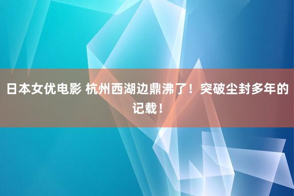 日本女优电影 杭州西湖边鼎沸了！突破尘封多年的记载！