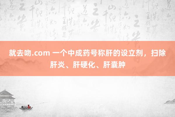 就去吻.com 一个中成药号称肝的设立剂，扫除肝炎、肝硬化、肝囊肿