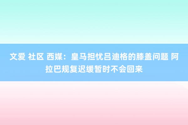 文爱 社区 西媒：皇马担忧吕迪格的膝盖问题 阿拉巴规复迟缓暂时不会回来