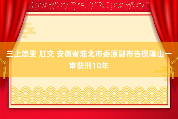 三上悠亚 肛交 安徽省淮北市委原副布告操隆山一审获刑10年