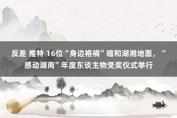 反差 推特 16位“身边袼褙”暄和湖湘地面，“感动湖南”年度东谈主物受奖仪式举行