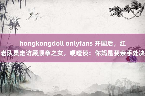 hongkongdoll onlyfans 开国后，红队老队员走访顾顺章之女，哽噎谈：你妈是我亲手处决的