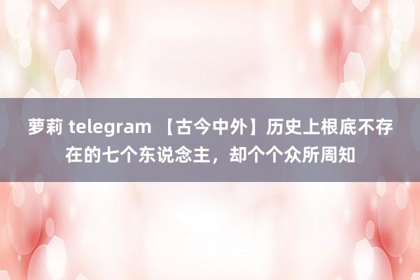 萝莉 telegram 【古今中外】历史上根底不存在的七个东说念主，却个个众所周知