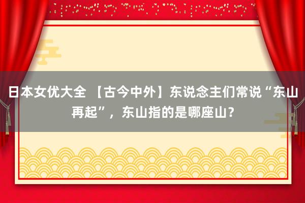 日本女优大全 【古今中外】东说念主们常说“东山再起”，东山指的是哪座山？