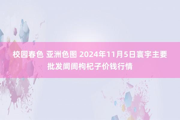 校园春色 亚洲色图 2024年11月5日寰宇主要批发阛阓枸杞子价钱行情