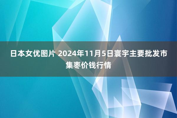 日本女优图片 2024年11月5日寰宇主要批发市集枣价钱行情