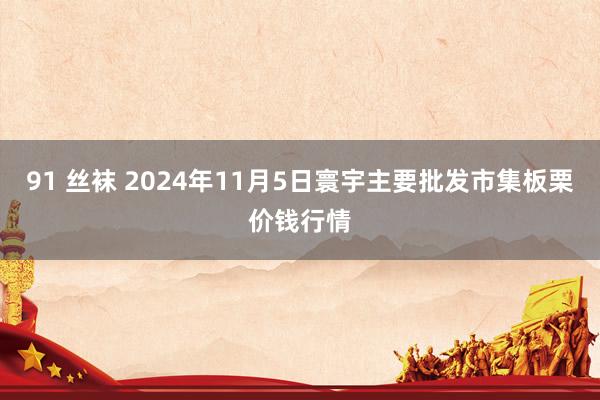 91 丝袜 2024年11月5日寰宇主要批发市集板栗价钱行情