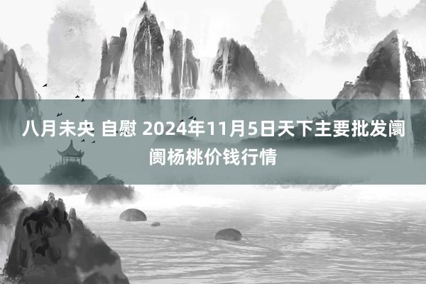 八月未央 自慰 2024年11月5日天下主要批发阛阓杨桃价钱行情